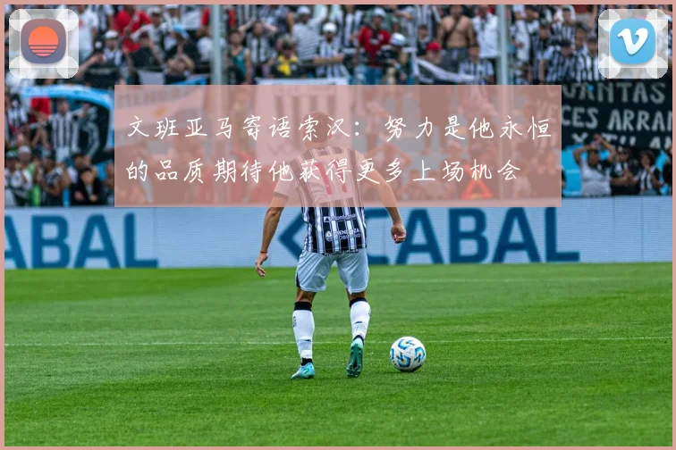 文班亚马寄语索汉：努力是他永恒的品质期待他获得更多上场机会
