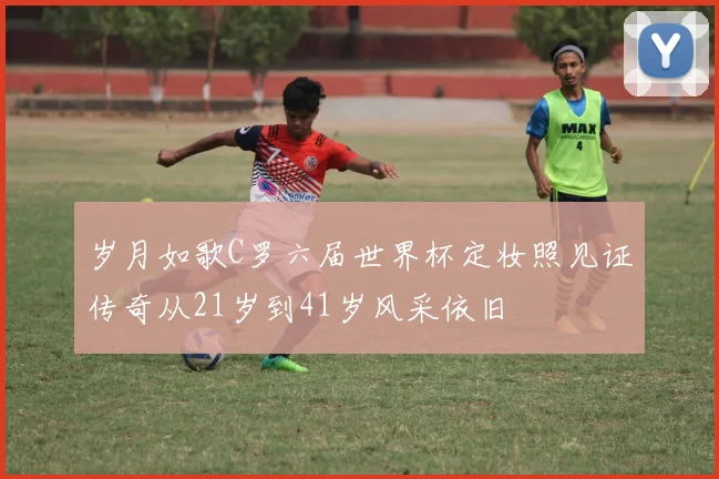 岁月如歌C罗六届世界杯定妆照见证传奇从21岁到41岁风采依旧