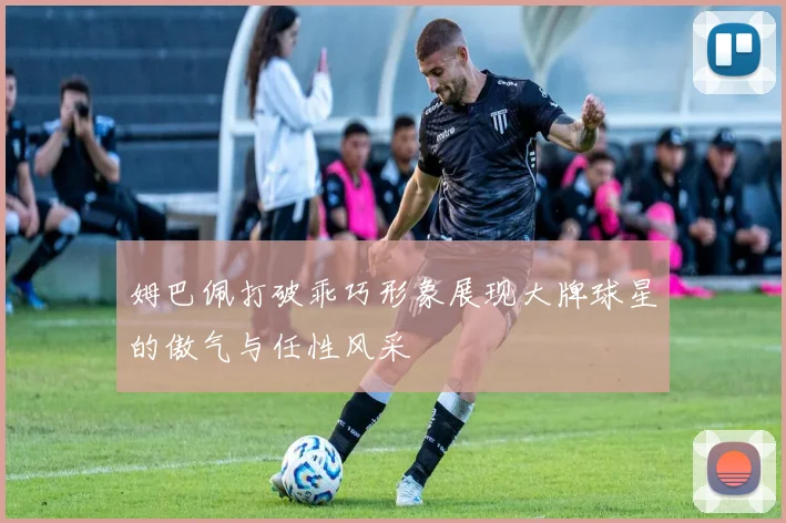 姆巴佩打破乖巧形象展现大牌球星的傲气与任性风采