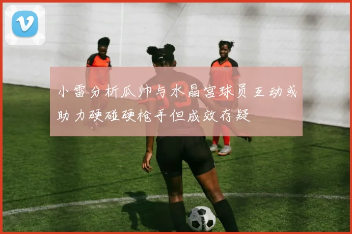 小雷分析瓜帅与水晶宫球员互动或助力硬碰硬枪手但成效存疑