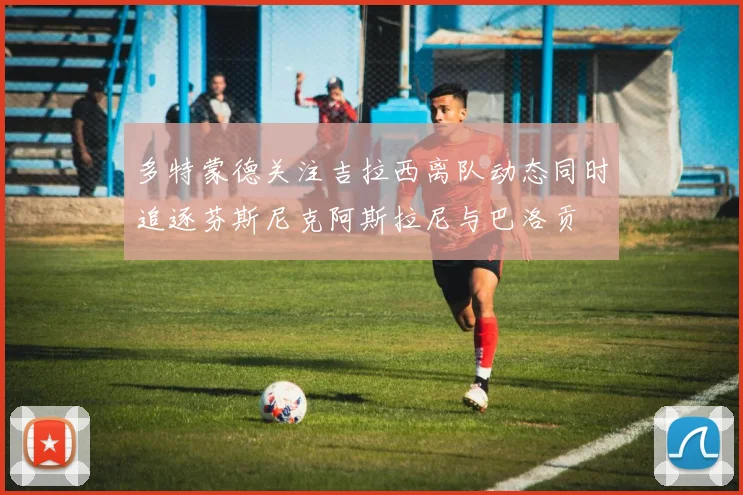 多特蒙德关注吉拉西离队动态同时追逐芬斯尼克阿斯拉尼与巴洛贡