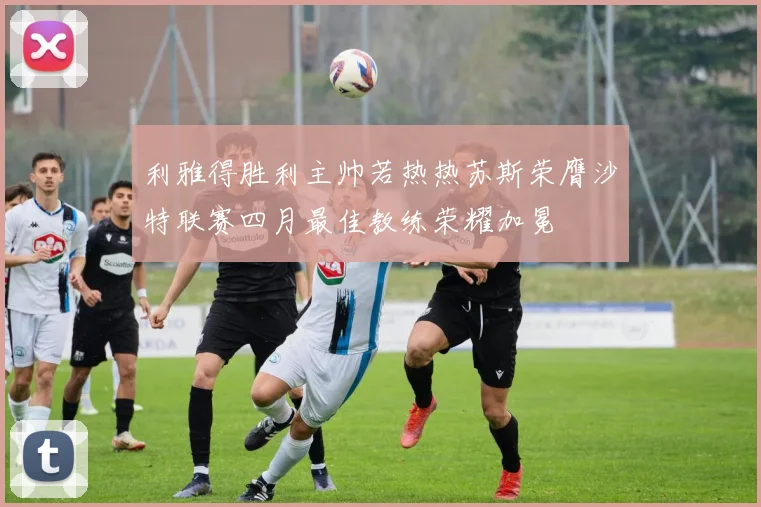 利雅得胜利主帅若热热苏斯荣膺沙特联赛四月最佳教练荣耀加冕