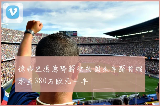 德弗里愿意降薪续约国米年薪将缩水至380万欧元一半