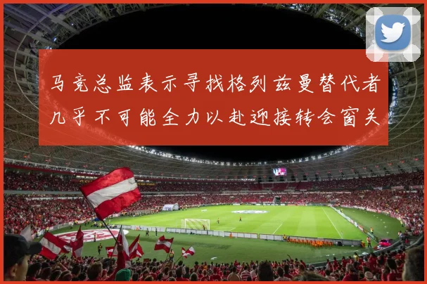 马竞总监表示寻找格列兹曼替代者几乎不可能全力以赴迎接转会窗关闭