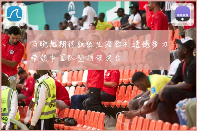 马晓旭期待教练生涯弥补遗憾努力带领中国队登顶领奖台