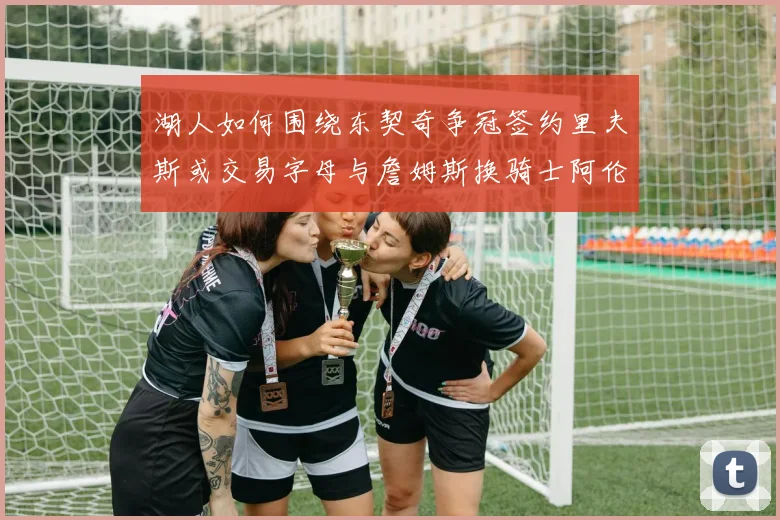 湖人如何围绕东契奇争冠签约里夫斯或交易字母与詹姆斯换骑士阿伦