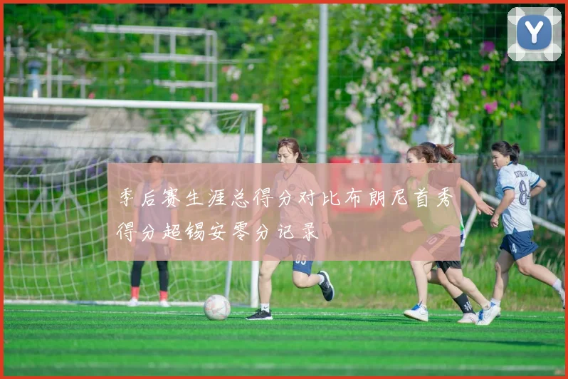 季后赛生涯总得分对比布朗尼首秀得分超锡安零分记录