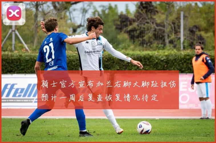 骑士官方宣布加兰右脚大脚趾扭伤预计一周后复查恢复情况待定