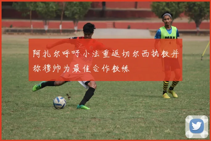 阿扎尔呼吁小法重返切尔西执教并称穆帅为最佳合作教练