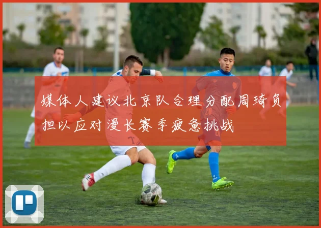 媒体人建议北京队合理分配周琦负担以应对漫长赛季疲惫挑战