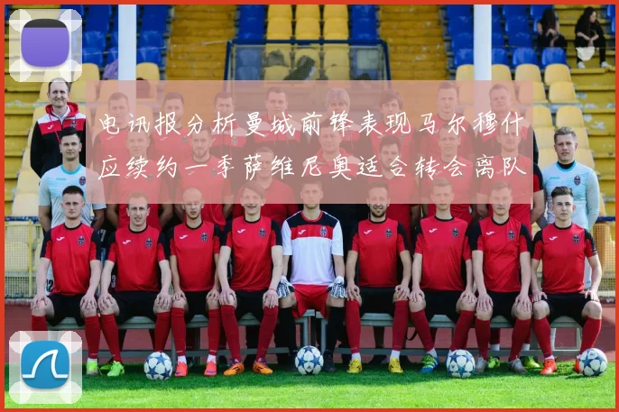电讯报分析曼城前锋表现马尔穆什应续约一季萨维尼奥适合转会离队