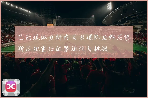 巴西媒体分析内马尔退队后维尼修斯应担重任的紧迫性与挑战