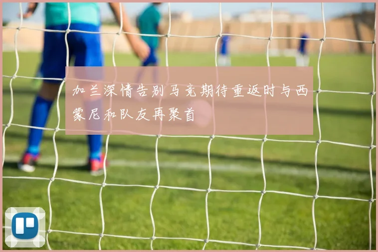 加兰深情告别马竞期待重返时与西蒙尼和队友再聚首